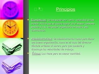  Principios Económicos:   Se los puede unir con la  velocidad de los bienes. Acá lo que se quiere lograr es el mayor consumo posible y a su vez poder organizarlo en base a una distribución.  Administrativos:   Se administran las cosas para llevar una buena organización, como en el caso del director dándole ordenes al obrero para que aumente y disminuya las velocidades de trabajo.  Éticos:   Los tiene pero en menor cantidad.  