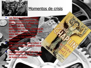 Momentos de crisis Las fabricas entran en huelga debido a serios problemas, la gente empezara a perder sus empleos ya que  estas aparentaban no estar cómodas en su lugar de trabajo, debido a que estos daban poco tiempo en descanso y más tiempo en producción. Estas mas tarden van a volver a abrir y los obreros podrán volver a trabajar. Los trabajadores mas de una ves terminaban en la cárcel, a causa de estas protestas. 
