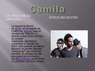 UN POCO DE SU
HISTORIA.


La banda se formó
en 2005, en el estado de
California, México bajo el
nombre de 'Altavoz', y
debido a que dicho nombre
ya estaba
registrado, decidieron
cambiarlo a 'Camila' en
2006, aun cuando ya habían
lanzado su primer sencillo
"Abrázame" con el primer
nombre. El primero en dar
sus pasos en la música
fue Mario Domm quién firmó
un contrato con Sony Music.

FOTOS RECIENTES

 