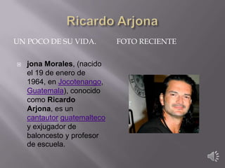 UN POCO DE SU VIDA.


jona Morales, (nacido
el 19 de enero de
1964, en Jocotenango,
Guatemala), conocido
como Ricardo
Arjona, es un
cantautor guatemalteco
y exjugador de
baloncesto y profesor
de escuela.

FOTO RECIENTE

 