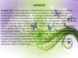 DEFINICIÓN
Google INC es una empresa multinacional es estadunidense especializada
en productos y servicios relacionados con Internet, software, dispositivos
electrónicos y otras tecnologías. El principal producto de Google es el
motor de búsqueda de contenido en Internet del mismo nombre, aunque ofrece
también otros servicios como un servicio de correo electrónico llamado Gmailx,
sus servicios de mapas Google Maps y Google Earth, el sitio web de
vídeos YouTube, otras utilidades web como Google Libros o Google Noticias,
el navegador web Google Chrome,
la red social Google+. Por otra parte, lidera el desarrollo del sistema operativo
basado en Linux, Androide, orientado a teléfonos inteligentes y tabletas y
actualmente está trabajando en un proyecto
de gafas de realidad aumentada, las Google Glass, en un servicio de fibra
óptica; el Google Fiber y en vehículos autónomos. Asimismo existen otros
proyectos como el Project Loon.
 