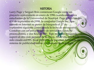 HISTORIA
Larry Page y Serguéi Brin comienzan Google como un
proyecto universitario en enero de 1996 cuando ambos era
estudiantes de la Universidad de Stanford. Page y Brin fundan,
el 4 de septiembre de 1998, la compañía Google Inc., que
estrena en Internet su motor de búsqueda el 27 de
septiembre siguiente (considerada la fecha de aniversario).
Contaban con un armario lleno de servidores (unos 80
procesadores), y dos Reuters HP.7 Este motor de búsqueda
superó al otro más popular de la época, AltaVista, que había
sido creado en1995. En el 2000 Google presentó AdWords, su
sistema de publicidad online y la llamada Barra Google.
 