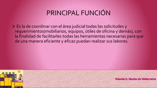 PRINCIPAL FUNCIÓN
 Es la de coordinar con el área judicial todas las solicitudes y
requerimientos(mobiliarios, equipos, útiles de oficina y demás), con
la finalidad de facilitarles todas las herramientas necesarias para que
de una manera eficiente y eficaz puedan realizar sus labores.
 