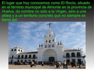 El lugar que hoy conocemos como El Rocío, situado en el término municipal de Almonte en la provincia de Huelva, da nombre no sólo a la Virgen, sino a una aldea y a un territorio concreto que no siempre se llamó así. 