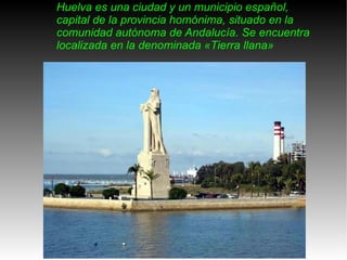 Huelva es una ciudad y un municipio español, capital de la provincia homónima, situado en la comunidad autónoma de Andalucía. Se encuentra localizada en la denominada «Tierra llana» 