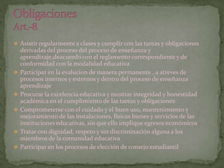  Asistir regularmente a clases y cumplir con las tareas y obligaciones
    derivadas del proceso del proceso de enseñanza y
    aprendizaje,deacuerdo con el reglamento correspondiente y de
    conformidad con la modalidad educativa
   Participar en la evalucion de manera permanente , a atreves de
    procesos internos y externos y dentro del proceso de enseñanza
    aprendizaje
   Procurar la excelencia educativa y mostrar integridad y honestidad
    académica en el cumplimiento de las tareas y obligaciones
   Comprometerse con el cuidado y el buen uso, mantenimiento y
    mejoramiento de las instalaciones, físicas bienes y servicios de las
    instituciones educativas, sin que ello implique egresos económicos
   Tratar con dignidad, respeto y sin discriminación alguna a los
    miembros de la comunidad educativa
   Participar en los procesos de elección de consejo estudiantil
 