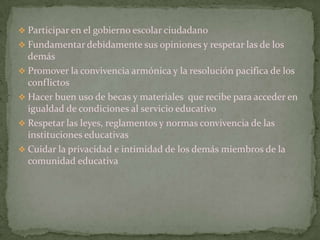  Participar en el gobierno escolar ciudadano
 Fundamentar debidamente sus opiniones y respetar las de los
  demás
 Promover la convivencia armónica y la resolución pacifica de los
  conflictos
 Hacer buen uso de becas y materiales que recibe para acceder en
  igualdad de condiciones al servicio educativo
 Respetar las leyes, reglamentos y normas convivencia de las
  instituciones educativas
 Cuidar la privacidad e intimidad de los demás miembros de la
  comunidad educativa
 