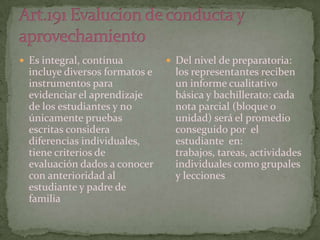  Es integral, continua          Del nivel de preparatoria:
  incluye diversos formatos e     los representantes reciben
  instrumentos para               un informe cualitativo
  evidenciar el aprendizaje       básica y bachillerato: cada
  de los estudiantes y no         nota parcial (bloque o
  únicamente pruebas              unidad) será el promedio
  escritas considera              conseguido por el
  diferencias individuales,       estudiante en:
  tiene criterios de              trabajos, tareas, actividades
  evaluación dados a conocer      individuales como grupales
  con anterioridad al             y lecciones
  estudiante y padre de
  familia
 