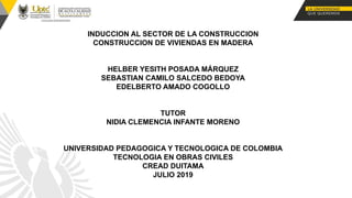 INDUCCION AL SECTOR DE LA CONSTRUCCION
CONSTRUCCION DE VIVIENDAS EN MADERA
HELBER YESITH POSADA MÁRQUEZ
SEBASTIAN CAMILO SALCEDO BEDOYA
EDELBERTO AMADO COGOLLO
TUTOR
NIDIA CLEMENCIA INFANTE MORENO
UNIVERSIDAD PEDAGOGICA Y TECNOLOGICA DE COLOMBIA
TECNOLOGIA EN OBRAS CIVILES
CREAD DUITAMA
JULIO 2019
 