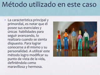 Método	
  utilizado	
  en	
  este	
  caso	
  
	
  
•  La	
  característica	
  principal	
  y	
  
primordial,	
  es	
  notar	
  que	
  él	
  
posee	
  sus	
  esenciales	
  y	
  
únicas	
  	
  habilidades	
  para	
  
seguir	
  avanzando,	
  lo	
  
realizara	
  cuando	
  se	
  sienta	
  
dispuesto.	
  Para	
  lograr	
  
conocerse	
  a	
  él	
  mismo	
  y	
  su	
  
personalidad.	
  A	
  utilizar	
  este	
  
método	
  logro	
  modiﬁcar	
  su	
  
punto	
  de	
  vista	
  de	
  la	
  vida,	
  
deﬁniéndola	
  como	
  
maravillosa	
  y	
  hermosa.	
  
 