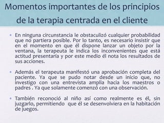 Momentos	
  importantes	
  de	
  los	
  principios	
  
de	
  la	
  terapia	
  centrada	
  en	
  el	
  cliente	
  	
  
•  En	
  ninguna	
  circunstancia	
  le	
  obstaculizó	
  cualquier	
  probabilidad	
  
que	
  no	
  partiera	
  posible.	
  Por	
  lo	
  tanto,	
  es	
  necesario	
  insistir	
  que	
  
en	
   el	
   momento	
   en	
   que	
   él	
   dispone	
   lanzar	
   un	
   objeto	
   por	
   la	
  
ventana,	
   la	
   terapeuta	
   le	
   indica	
   los	
   inconvenientes	
   que	
   está	
  
actitud	
  presentaría	
  y	
  por	
  este	
  medio	
  él	
  nota	
  los	
  resultados	
  de	
  
sus	
  acciones.	
  
•  Además	
  el	
  terapeuta	
  manifestó	
  una	
  aprobación	
  completa	
  del	
  
paciente.	
   Ya	
   que	
   se	
   pudo	
   notar	
   desde	
   un	
   inicio	
   que,	
   no	
  
investigo	
   con	
   una	
   entrevista	
   amplia	
   hacia	
   los	
   maestros	
   o	
  
padres	
  .	
  Ya	
  que	
  solamente	
  comenzó	
  con	
  una	
  observación.	
  
•  También	
   reconoció	
   al	
   niño	
   así	
   como	
   realmente	
   es	
   él,	
   sin	
  
juzgarlo,	
  permitiendo	
  	
  que	
  él	
  se	
  desenvolviera	
  en	
  la	
  habitación	
  
de	
  juegos.	
  	
  
 