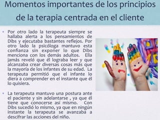 Momentos	
  importantes	
  de	
  los	
  principios	
  
de	
  la	
  terapia	
  centrada	
  en	
  el	
  cliente	
  	
  
•  Por	
   otro	
   lado	
   la	
   terapeuta	
   siempre	
   se	
  
hallaba	
   alerta	
   a	
   los	
   pensamientos	
   de	
  
Dibs	
   y	
   ejecutaba	
   bastantes	
   reﬂejos.	
   Por	
  
otro	
   lado	
   la	
   psicóloga	
   mantuvo	
   esta	
  
conﬁanza	
   sin	
   exponer	
   lo	
   que	
   Dibs	
  
menciona	
   con	
   los	
   demás	
   adultos.	
   	
   Ella	
  
jamás	
   reveló	
   que	
   él	
   lograba	
   leer	
   y	
   que	
  
alcanzaba	
  crear	
  diversas	
  cosas	
  más	
  que	
  
la	
  mayoría	
  de	
  los	
  infantes	
  de	
  su	
  edad.	
  	
  La	
  
terapeuta	
   permitió	
   que	
   el	
   infante	
   lo	
  
diera	
  a	
  comprender	
  en	
  el	
  instante	
  que	
  él	
  
lo	
  quisiera.	
  
•  La	
  terapeuta	
  mantuvo	
  una	
  postura	
  ante	
  
el	
  paciente	
  y	
  sin	
  adelantarse	
  ,	
  ya	
  que	
  él	
  
tiene	
   que	
   conocerse	
   así	
   mismo.	
   	
   Con	
  
Dibs	
  sucedió	
  lo	
  mismo,	
  ya	
  que	
  en	
  ningún	
  
instante	
   la	
   terapeuta	
   se	
   avanzaba	
   a	
  
descifrar	
  las	
  acciones	
  del	
  niño.	
  	
  
 