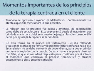 Momentos	
  importantes	
  de	
  los	
  principios	
  
de	
  la	
  terapia	
  centrada	
  en	
  el	
  cliente	
  	
  
•  Tampoco	
   se	
   apresuró	
   a	
   ayudar,	
   ni	
   adelantarse.	
   	
   Continuamente	
   fue	
  
atenta	
  a	
  que	
  él	
  le	
  mencionara	
  lo	
  que	
  deseaba.	
  
•  La	
   relación	
   que	
   se	
   presentó	
   fue	
   cálida	
   y	
   amistosa,	
   de	
   cooperación,	
  
como	
  debe	
  de	
  establecerse	
  .	
  Esta	
  se	
  presentó	
  desde	
  el	
  instante	
  en	
  que	
  
brindo	
  la	
  mano	
  para	
  dirigirse	
  al	
  cuarto	
  de	
  juegos.	
  También	
  cuando	
  él	
  le	
  
pedía	
  por	
  ayuda,	
  la	
  terapeuta	
  se	
  la	
  brindaba.	
  	
  
•  De	
   esta	
   forma	
   en	
   el	
   avance	
   del	
   tratamiento	
   ,	
   él	
   iba	
   relatando	
  
situaciones	
  acerca	
  de	
  su	
  familia	
  y	
  logro	
  manifestar	
  conﬁanza	
  hacia	
  ella.	
  
Esta	
  relación	
  no	
  se	
  debe	
  convertir	
  en	
  dependiente,	
  para	
  poder	
  brindar	
  
un	
  cierre	
  apropiado	
  con	
  la	
  terapia.	
  De	
  esta	
  manera	
  se	
  puede	
  observar	
  
con	
  Dibs,	
  ya	
  que	
  se	
  consideró	
  dispuesto	
  para	
  	
  continuar	
  por	
  sí	
  solo	
  en	
  
el	
   momento	
   que	
   concluyó	
   el	
   proceso	
   terapéutico	
   y	
   alcanzó	
  
desenvolverse	
  en	
  su	
  entorno	
  cotidiano.	
  
	
  
 