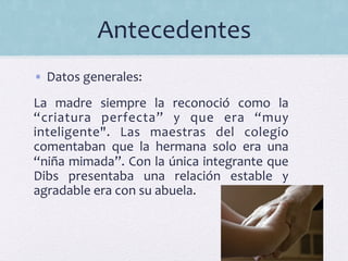 Antecedentes	
  
•  Datos	
  generales:	
  	
  
La	
   madre	
   siempre	
   la	
   reconoció	
   como	
   la	
  
“criatura	
   perfecta”	
   y	
   que	
   era	
   “muy	
  
inteligente".	
   Las	
   maestras	
   del	
   colegio	
  
comentaban	
   que	
   la	
   hermana	
   solo	
   era	
   una	
  
“niña	
  mimada”.	
  Con	
  la	
  única	
  integrante	
  que	
  
Dibs	
   presentaba	
   una	
   relación	
   estable	
   y	
  
agradable	
  era	
  con	
  su	
  abuela.	
  	
  
	
  
 