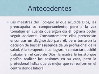 Antecedentes	
  
•  Las	
   maestras	
   del	
   	
   colegio	
   al	
   que	
   acudida	
   Dibs,	
   les	
  
preocupaba	
   su	
   comportamiento,	
   pero	
   a	
   la	
   vez	
  
tomaban	
  en	
  cuenta	
  que	
  algún	
  día	
  él	
  lograría	
  poder	
  
seguir	
   adelante.	
   Constantemente	
   ellas	
   pretendían	
  
encontrar	
   un	
   diagnóstico	
   para	
   él,	
   pero	
   tomaron	
   la	
  
decisión	
  de	
  buscar	
  asistencia	
  de	
  un	
  profesional	
  de	
  la	
  
salud.	
  A	
  la	
  terapeuta	
  que	
  lograron	
  contactar	
  decidió	
  
trabajar	
  en	
  el	
  caso	
  de	
  Dibs,	
  la	
  madre	
  le	
  insisto	
  que	
  
podían	
   realizar	
   las	
   sesiones	
   en	
   su	
   casa,	
   pero	
   la	
  
profesional	
  indica	
  que	
  es	
  mejor	
  que	
  se	
  realicen	
  en	
  el	
  
centro	
  donde	
  labora.	
  	
  
 