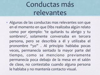 Conductas	
  más	
  
relevantes	
  	
  
•  Algunas	
  de	
  las	
  conductas	
  mas	
  relevantes	
  son	
  que	
  
en	
  el	
  momento	
  en	
  que	
  Dibs	
  realizaba	
  algún	
  relato	
  
como	
   por	
   ejemplo:	
   ’te	
   quitarás	
   tu	
   abrigo	
   y	
   tu	
  
sombrero’,	
   solamente	
   conversaba	
   en	
   tercera	
  
persona,	
   pero	
   se	
   describía	
   a	
   él	
   y	
   utilizaba	
   el	
  
pronombre	
   “yo”	
   .	
   Al	
   principio	
   hablaba	
   pocas	
  
veces,	
   permanecía	
   sentado	
   la	
   mayor	
   parte	
   del	
  
tiempo,	
   como	
   se	
   menciono	
   previamente	
  
permanecía	
  poca	
  debajo	
  de	
  la	
  mesa	
  en	
  el	
  salón	
  
de	
  clase,	
   no	
  contestaba	
  cuando	
  alguna	
  persona	
  
le	
  hablaba	
  y	
  no	
  mantenía	
  contacto	
  visual.	
  	
  
 