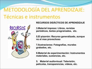 METODOLOGÍA DEL APRENDIZAJE: Técnicas e instrumentos RECURSOS DIDÁCTICOS DE APRENDIZAJE Material impreso: Libros, revistas periódicos, textos programados,  etc. El pizarrón: Recurso generalizado, aunque no el mas provechoso Ilustraciones: Fotografías, murales grabados, etc. Material de experimentación: Instrumentos materiales, sustancias, etc. 5.  Material audiovisual: Televisión, películas, transparencias, videos, etc. 