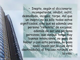 • Inepto, según el diccionario:
         incompetente, inhábil, inútil,
 desmañado, incapaz, torpe. Así que
    un inepto, no es sólo todos estos
significados, sino que es además una
      persona “rellenita” de excusas;
           además de ser una persona
    perezosa, que aunque tenga muy
      buenas intenciones, no pasa de
  hablar y con esta persona, no pasa
          nada, razón por la cual está
 destinado(a), al fracaso rotundo en
                               la vida.
 