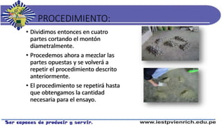 PROCEDIMIENTO:
• Dividimos entonces en cuatro
partes cortando el montón
diametralmente.
• Procedemos ahora a mezclar las
partes opuestas y se volverá a
repetir el procedimiento descrito
anteriormente.
• El procedimiento se repetirá hasta
que obtengamos la cantidad
necesaria para el ensayo.
 