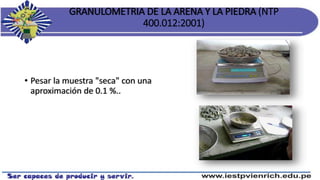 GRANULOMETRIA DE LA ARENA Y LA PIEDRA (NTP
400.012:2001)
• Pesar la muestra "seca" con una
aproximación de 0.1 %..
 