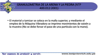 GRANULOMETRIA DE LA ARENA Y LA PIEDRA (NTP
400.012:2001)
• El material a tamizar se coloca en la malla superior, y mediante el
empleo de la Máquina Vibradora se imprime movimientos de vaivén a
la muestra (No se debe forzar el paso de una partícula con la mano).
 