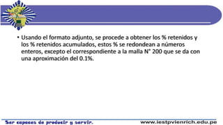 • Usando el formato adjunto, se procede a obtener los % retenidos y
los % retenidos acumulados, estos % se redondean a números
enteros, excepto el correspondiente a la malla N° 200 que se da con
una aproximación del 0.1%.
 