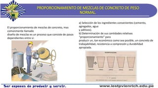 PROPORCIONAMIENTO DE MEZCLAS DE CONCRETO DE PESO
NORMAL.
El proporcionamiento de mezclas de concreto, mas
comúnmente llamado
diseño de mezclas es un proceso que consiste de pasos
dependientes entre si:
a) Selección de los ingredientes convenientes (cemento,
agregados, agua
y aditivos).
b) Determinación de sus cantidades relativas
“proporcionamiento” para
producir un, tan económico como sea posible, un concreto de
trabajabilidad, resistencia a compresión y durabilidad
apropiada.
 