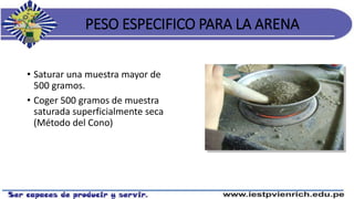 PESO ESPECIFICO PARA LA ARENA
• Saturar una muestra mayor de
500 gramos.
• Coger 500 gramos de muestra
saturada superficialmente seca
(Método del Cono)
 