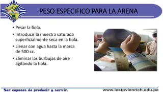 PESO ESPECIFICO PARA LA ARENA
• Pesar la fiola.
• Introducir la muestra saturada
superficialmente seca en la fiola.
• Llenar con agua hasta la marca
de 500 cc.
• Eliminar las burbujas de aire
agitando la fiola.
 