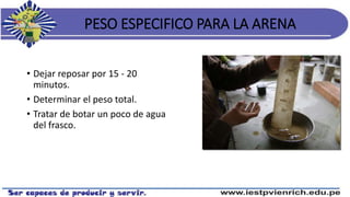 PESO ESPECIFICO PARA LA ARENA
• Dejar reposar por 15 - 20
minutos.
• Determinar el peso total.
• Tratar de botar un poco de agua
del frasco.
 