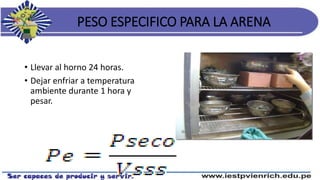 PESO ESPECIFICO PARA LA ARENA
• Llevar al horno 24 horas.
• Dejar enfriar a temperatura
ambiente durante 1 hora y
pesar.
 