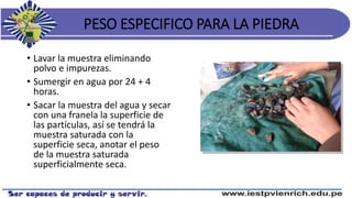 PESO ESPECIFICO PARA LA PIEDRA
• Lavar la muestra eliminando
polvo e impurezas.
• Sumergir en agua por 24 + 4
horas.
• Sacar la muestra del agua y secar
con una franela la superficie de
las partículas, así se tendrá la
muestra saturada con la
superficie seca, anotar el peso
de la muestra saturada
superficialmente seca.
 