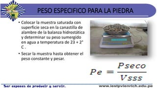 PESO ESPECIFICO PARA LA PIEDRA
• Colocar la muestra saturada con
superficie seca en la canastilla de
alambre de la balanza hidrostática
y determinar su peso sumergido
en agua a temperatura de 23 + 2°
C .
• Secar la muestra hasta obtener el
peso constante y pesar.
 
