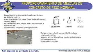 PROPORCIONAMIENTO DE MEZCLAS DE
CONCRETO DE PESO NORMAL.
Estas proporciones dependerán de cada ingrediente en
particular los cuales a
su vez dependerán de la aplicación particular del concreto.
También podrían
ser considerados otros criterios, tales como minimizar la
contracción y el
asentamiento o ambientes químicos especiales.
Aunque se han realizado gran cantidad de trabajos
relacionados con los
aspectos teóricos del diseño de mezclas, en buena parte
permanece como un
procedimiento empírico.
 