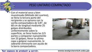 PESO UNITARIO COMPACTADO
• Con el material seco y bien
muestreado (Método del cuarteo),
se llena la tercera parte del
recipiente y se apisona con la
varilla compactadora de 5/8", de
60 cm de longitud mediante 25
golpes distribuidos
uniformemente sobre la
superficie, se llena hasta las 2/3
partes y compactar nuevamente
con 25 golpes, llenar la ultima
capa y golpear nuevamente, lo
sobrante eliminarlo con ayuda de
la barra compactadora.
 
