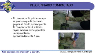 PESO UNITARIO COMPACTADO
• Al compactar la primera capa
se procura que la barra no
golpee el fondo del recipiente.
Al compactar las 2 últimas
capas la barra debe penetrar
la capa anterior
aproximadamente 5 cm.
 