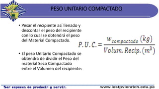 PESO UNITARIO COMPACTADO
• Pesar el recipiente así llenado y
descontar el peso del recipiente
con lo cual se obtendrá el peso
del Material Compactado.
• El peso Unitario Compactado se
obtendrá de dividir el Peso del
material Seco Compactado
entre el Volumen del recipiente:
 