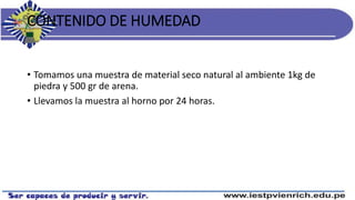 CONTENIDO DE HUMEDAD
• Tomamos una muestra de material seco natural al ambiente 1kg de
piedra y 500 gr de arena.
• Llevamos la muestra al horno por 24 horas.
 