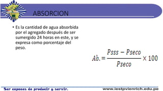 ABSORCION
• Es la cantidad de agua absorbida
por el agregado después de ser
sumergido 24 horas en este, y se
expresa como porcentaje del
peso.
 