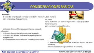 CONSIDERACIONES BÁSICAS.
Economía
El costo del concreto es la suma del costo de los materiales, de la mano de
obra empleada y el equipamiento. los costos
de los materiales son los más importantes y los que se deben
tomar en cuenta
para comparar mezclas diferentes.
- Utilizando el menor Slump que permita una adecuada
colocación.
- Utilizando el mayor tamaño máximo del agregado
- Utilizando una relación óptima del agregado grueso al
agregado fino.
- Y cuando sea necesario utilizando un aditivo conveniente.
Es necesario además señalar que en adición al costo, hay otros
beneficios
relacionados con un bajo contenido de cemento.
 