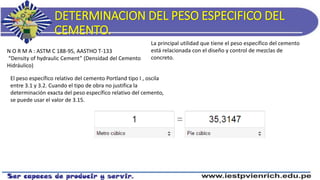 DETERMINACION DEL PESO ESPECIFICO DEL
CEMENTO.
N O R M A : ASTM C 188-95, AASTHO T-133
“Density of hydraulic Cement” (Densidad del Cemento
Hidráulico)
El peso específico relativo del cemento Portland tipo I , oscila
entre 3.1 y 3.2. Cuando el tipo de obra no justifica la
determinación exacta del peso específico relativo del cemento,
se puede usar el valor de 3.15.
La principal utilidad que tiene el peso específico del cemento
está relacionada con el diseño y control de mezclas de
concreto.
 