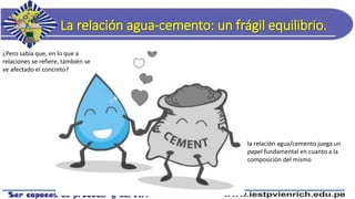 La relación agua-cemento: un frágil equilibrio.
¿Pero sabía que, en lo que a
relaciones se refiere, también se
ve afectado el concreto?
la relación agua/cemento juega un
papel fundamental en cuanto a la
composición del mismo
 