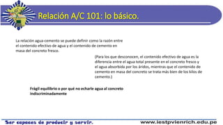 Relación A/C 101: lo básico.
La relación agua-cemento se puede definir como la razón entre
el contenido efectivo de agua y el contenido de cemento en
masa del concreto fresco.
(Para los que desconocen, el contenido efectivo de agua es la
diferencia entre el agua total presente en el concreto fresco y
el agua absorbida por los áridos, mientras que el contenido de
cemento en masa del concreto se trata más bien de los kilos de
cemento.)
Frágil equilibrio o por qué no echarle agua al concreto
indiscriminadamente
 