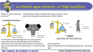 La relación agua-cemento: un frágil equilibrio.
“Échale un poco de agua que
viene duro”
está haciendo es alterar la frágil relación agua-cemento. Y esto
puede tener dos graves repercusiones a nivel de calidad:
La pérdida de resistencia
El contenido en cemento habitual de un m3 de concreto
proyectado está entre 400-450 kg/m3. Para simplificar,
tomemos un valor intermedio de 425 kg/m3 y una relación
agua-cemento de 0,45. Esto significa que en 1 m3 de concreto
tenemos:
Cemento 425 Kg
Agua: 425 Kg cemento x 0.45 Kg agua/Kg cemento = 191.25 Kg
agua
 