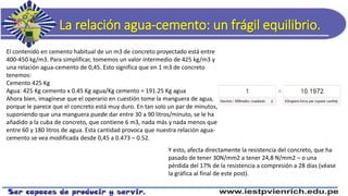 La relación agua-cemento: un frágil equilibrio.
El contenido en cemento habitual de un m3 de concreto proyectado está entre
400-450 kg/m3. Para simplificar, tomemos un valor intermedio de 425 kg/m3 y
una relación agua-cemento de 0,45. Esto significa que en 1 m3 de concreto
tenemos:
Cemento 425 Kg
Agua: 425 Kg cemento x 0.45 Kg agua/Kg cemento = 191.25 Kg agua
Ahora bien, imagínese que el operario en cuestión tome la manguera de agua,
porque le parece que el concreto está muy duro. En tan solo un par de minutos,
suponiendo que una manguera puede dar entre 30 a 90 litros/minuto, se le ha
añadido a la cuba de concreto, que contiene 6 m3, nada más y nada menos que
entre 60 y 180 litros de agua. Esta cantidad provoca que nuestra relación agua-
cemento se vea modificada desde 0,45 a 0.473 – 0.52.
Y esto, afecta directamente la resistencia del concreto, que ha
pasado de tener 30N/mm2 a tener 24,8 N/mm2 – o una
pérdida del 17% de la resistencia a compresión a 28 días (véase
la gráfica al final de este post).
 
