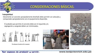 CONSIDERACIONES BÁSICAS.
Trabajabilidad
Claramente un concreto apropiadamente diseñado debe permitir ser colocado y
compactado apropiadamente con el equipamiento disponible.
El acabado que permite el concreto debe ser el requerido y la
segregación y sangrado deben ser minimizados.
 