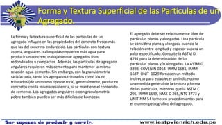 Forma y Textura Superficial de las Partículas de un
Agregado.
La forma y la textura superficial de las partículas de un
agregado influyen en las propiedades del concreto fresco más
que las del concreto endurecido. Las partículas con textura
áspera, angulares o alongadas requieren más agua para
producir un concreto trabajable que agregados lisos,
redondeados y compactos. Además, las partículas de agregado
angulares requieren más cemento para mantener la misma
relación agua-cemento. Sin embargo, con la granulometría
satisfactoria, tanto los agregados triturados como los no
triturados (de un mismo tipo de roca), generalmente, producen
concretos con la misma resistencia, si se mantiene el contenido
de cemento. Los agregados angulares o con granulometría
pobre también pueden ser más difíciles de bombear.
El agregado debe ser relativamente libre de
partículas planas y alongadas. Una partícula
se considera plana y alongada cuando la
relación entre longitud y espesor supera un
valor especificado. Consulte la ASTM D
4791 para la determinación de las
partículas planas y/o alongadas. La ASTM D
3398, COVENIN 0264. IRAM 1681, IRAM
1687, UNIT 1029 fornecen un método
indirecto para establecer un índice como
una medida general de la textura y forma
de las partículas, mientras que la ASTM C
295, IRAM 1649, NMX-C-265, NTC 3773 y
UNIT-NM 54 fornecen procedimientos para
el examen petrográfico del agregado.
 