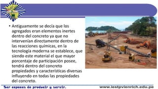 • Antiguamente se decía que los
agregados eran elementos inertes
dentro del concreto ya que no
intervenían directamente dentro de
las reacciones químicas, en la
tecnología moderna se establece, que
siendo este material el que mayor
porcentaje de participación posee,
tendrá dentro del concreto
propiedades y características diversas
influyendo en todas las propiedades
del concreto.
 