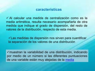  Al calcular una medida de centralización como es la
media aritmética, resulta necesario acompañarla de otra
medida que indique el grado de dispersión, del resto de
valores de la distribución, respecto de esta media.
Las medidas de dispersión nos sirven para cuantificar
la separación de los valores de una distribución
muestran la variabilidad de una distribución, indicando
por medio de un número si las diferentes puntuaciones
de una variable están muy alejadas de la media
características
 