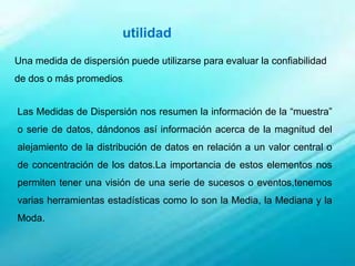 utilidad
Una medida de dispersión puede utilizarse para evaluar la confiabilidad
de dos o más promedios.
Las Medidas de Dispersión nos resumen la información de la “muestra”
o serie de datos, dándonos así información acerca de la magnitud del
alejamiento de la distribución de datos en relación a un valor central o
de concentración de los datos.La importancia de estos elementos nos
permiten tener una visión de una serie de sucesos o eventos,tenemos
varias herramientas estadísticas como lo son la Media, la Mediana y la
Moda.
 